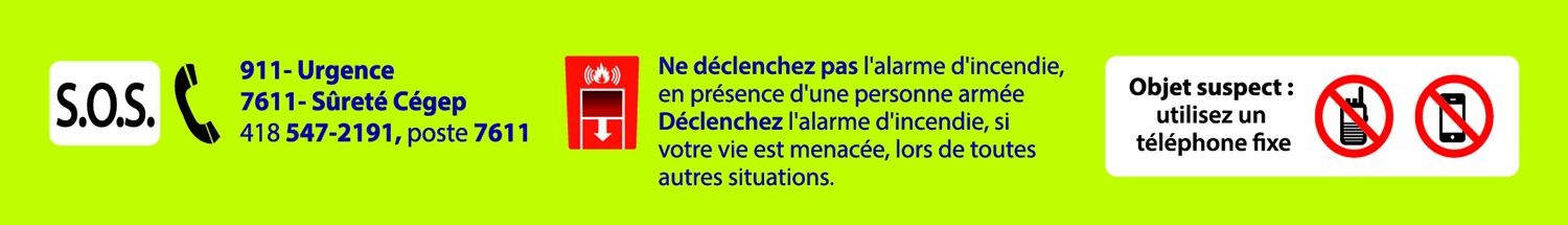 S.O.S.: 911 - Urgence, 7611 - Sûreté Cégep, 418 547-2191, poste 7611; Ne déclenchez pas l'alarme d'incendie, en présence d'une personne armée. Déclenchez l'alarme d'incendie, si votre vie est menacée, lors de toutes autres situations. Objet suspect: utilisez un téléphone fixe.